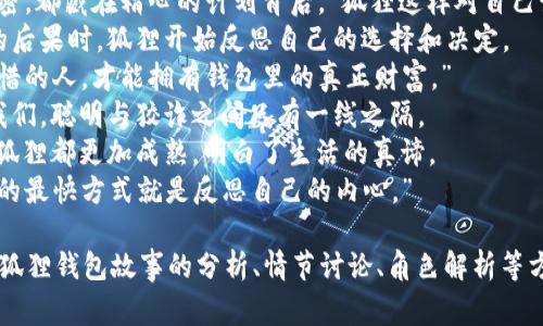 关于“狐狸的钱包”，这是一个常见的寓言故事。以下是一些适合这个主题的好词好句。

### 好词：
1. 狡猾
2. 聪明
3. 机智
4. 财宝
5. 胆大
6. 欺骗
7. 决心
8. 迅速
9. 反思
10. 计划

### 好句：
1. 狐狸用它的聪明才智成功地找到了钱包中的财富。
2. 即使面对困难，狐狸从不放弃，总是大胆地寻求解决之道。
3. “财富不是随意得到的，狐狸深知，机智才是最好的钥匙。”
4. 在与其他动物的竞赛中，狐狸展示了它的狡猾与智慧。
5. “每一个成功的秘密，都藏在精心的计划背后。”狐狸这样对自己说。
6. 当它意识到贪婪的后果时，狐狸开始反思自己的选择和决定。
7. “只有真正懂得珍惜的人，才能拥有钱包里的真正财富。”
8. 狐狸的故事告诉我们，聪明与狡诈之间只有一线之隔。
9. 每一次冒险之后，狐狸都更加成熟，明白了生活的真谛。
10. “有时，走出困境的最快方式就是反思自己的内心。”

这些词句可以用在对狐狸钱包故事的分析、情节讨论、角色解析等方面。希望对你有帮助！
