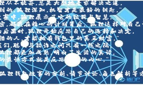 关于“狐狸的钱包”，这是一个常见的寓言故事。以下是一些适合这个主题的好词好句。

### 好词：
1. 狡猾
2. 聪明
3. 机智
4. 财宝
5. 胆大
6. 欺骗
7. 决心
8. 迅速
9. 反思
10. 计划

### 好句：
1. 狐狸用它的聪明才智成功地找到了钱包中的财富。
2. 即使面对困难，狐狸从不放弃，总是大胆地寻求解决之道。
3. “财富不是随意得到的，狐狸深知，机智才是最好的钥匙。”
4. 在与其他动物的竞赛中，狐狸展示了它的狡猾与智慧。
5. “每一个成功的秘密，都藏在精心的计划背后。”狐狸这样对自己说。
6. 当它意识到贪婪的后果时，狐狸开始反思自己的选择和决定。
7. “只有真正懂得珍惜的人，才能拥有钱包里的真正财富。”
8. 狐狸的故事告诉我们，聪明与狡诈之间只有一线之隔。
9. 每一次冒险之后，狐狸都更加成熟，明白了生活的真谛。
10. “有时，走出困境的最快方式就是反思自己的内心。”

这些词句可以用在对狐狸钱包故事的分析、情节讨论、角色解析等方面。希望对你有帮助！